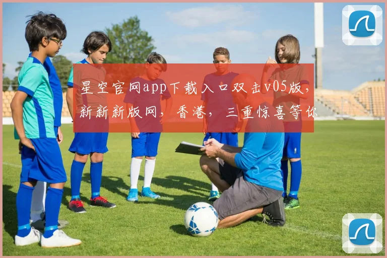 星空官网app下载入口双击v05版，新新新版网，香港，三重惊喜等你来
