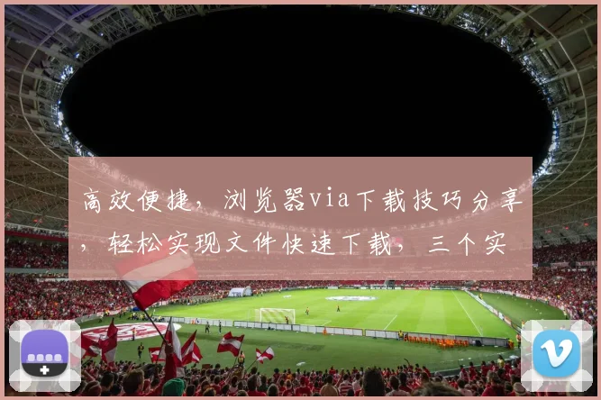 高效便捷，浏览器via下载技巧分享，轻松实现文件快速下载，三个实用方法，不容错过